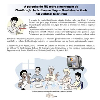A pesquisa da SNJ sobre a mensagem da
          Classificação Indicativa na Língua Brasileira de Sinais
                          nas vinhetas televisivas
                           A pesquisa foi conduzida utilizando métodos de observação e de debate. O objetivo
                           foi fazer com que o grupo de surdos avaliasse as vinhetas da Classificação Indicativa
                           produzida pelas emissoras na Língua de Sinais e apontasse as falhas e sugerisse
                           melhorias.
                           Os grupos de surdos de Brasília, São Paulo e Rio de Janeiro eram formados por cerca
                           de 20 pessoas entre 18 e 70 anos, usuárias tanto da Língua de Sinais quanto da Língua
                           Portuguesa, o que permitiu que o produto fosse avaliado por todos os perfis de surdos.

Para análise do conteúdo produzido, solicitou-se às emissoras que encaminhassem ao Ministério da Justiça, em boa
qualidade, as vinhetas da Classificação Indicativa por elas produzidas, para que fossem analisadas pelos surdos.

A Rede Globo, Rede Record, MTV, TV Gazeta, TV Cultura, TV Brasília e TV Brasil encaminharam vinhetas. As
do SBT, da TV Bandeirantes e da Rede TV foram gravadas diretamente do ar pela equipe de monitoramento do
Departamento de Justiça, Classificação, Títulos e Qualificação (Dejus), da SNJ.
 