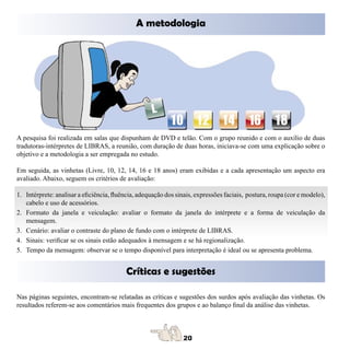 A metodologia




A pesquisa foi realizada em salas que dispunham de DVD e telão. Com o grupo reunido e com o auxílio de duas
tradutoras-intérpretes de LIBRAS, a reunião, com duração de duas horas, iniciava-se com uma explicação sobre o
objetivo e a metodologia a ser empregada no estudo.

Em seguida, as vinhetas (Livre, 10, 12, 14, 16 e 18 anos) eram exibidas e a cada apresentação um aspecto era
avaliado. Abaixo, seguem os critérios de avaliação:

1. Intérprete: analisar a eficiência, fluência, adequação dos sinais, expressões faciais, postura, roupa (cor e modelo),
   cabelo e uso de acessórios.
2. Formato da janela e veiculação: avaliar o formato da janela do intérprete e a forma de veiculação da
   mensagem.
3. Cenário: avaliar o contraste do plano de fundo com o intérprete de LIBRAS.
4. Sinais: verificar se os sinais estão adequados à mensagem e se há regionalização.
5. Tempo da mensagem: observar se o tempo disponível para interpretação é ideal ou se apresenta problema.


                                          Críticas e sugestões

Nas páginas seguintes, encontram-se relatadas as críticas e sugestões dos surdos após avaliação das vinhetas. Os
resultados referem-se aos comentários mais frequentes dos grupos e ao balanço final da análise das vinhetas.
 