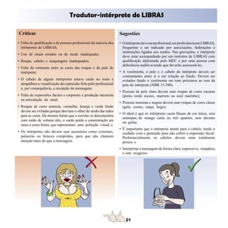 Tradutor-intérprete de LIBRAS

Críticas                                                           Sugestões
• Falta de qualificação e de postura profissional da maioria dos   • O intérprete deve ser profissional, ter proficiência em LIBRAS,
  intérpretes de LIBRAS;                                             frequentar e ser indicado por associações, federações e
                                                                     instituições ligadas aos surdos. Nas gravações, o intérprete
• Uso de sinais errados ou de modo inadequado;
                                                                     deve estar acompanhado por um instrutor de LIBRAS com
• Roupa, cabelo e maquiagem inadequados;                             qualificação diplomada pelo MEC e por uma pessoa com
                                                                     deficiência auditiva/surdo que deverão assessorá-lo;
• Falta de contraste entre as cores das roupas e da pele do
  intérprete;                                                      • A vestimenta, a pele e o cabelo do intérprete devem ser
                                                                     contrastantes entre si e em relação ao fundo. Devem ser
• O cabelo de alguns intérpretes estava caído no rosto e             evitados fundo e vestimenta em tons próximos ao tom da
  atrapalhou a visualização da expressão feita pelo profissional     pele do intérprete (NBR 15.290);
  e, por consequência, a recepção da mensagem;
                                                                   • Pessoas de pele clara devem usar roupas de cores escuras
• Falta de expressões faciais e corporais e produção incorreta       (preto, verde escuro, marrom ou azul marinho);
  na articulação do sinal;
                                                                   • Pessoas morenas e negras devem usar roupas de cores claras
• Roupas de cores amarela, vermelha, laranja e verde limão           (gelo, creme, cáqui, bege);
  devem ser evitadas porque desviam o olhar do surdo das mãos
                                                                   • O ideal é que os intérpretes usem blusas de cor única, sem
  para as cores. Da mesma forma que o ouvinte se desconcentra
                                                                     estampas, de manga curta ou três quartos, sem decotes
  com ruído de volume alto, o surdo perde a concentração em
                                                                     ou golas;
  meio a cores fortes, que representam uma poluição visual; e
                                                                   • É importante que o intérprete atente para o cabelo, tendo o
• Os intérpretes não devem usar acessórios como correntes,           cuidado com o penteado para não cobrir a expressão facial.
  pulseiras ou brincos compridos, para que não chamem                Preferencialmente os cabelos devem estar totalmente
  atenção mais do que a mensagem.                                    presos; e
                                                                   • Interpretar a mensagem de forma clara, expressiva, simpática
                                                                     e sem exageros.
 