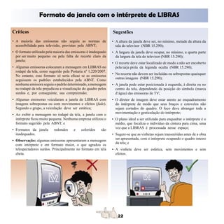 Formato da janela com o intérprete de LIBRAS

Críticas                                                        Sugestões
• A maioria das emissoras não seguiu as normas de               • A altura da janela deve ser, no mínimo, metade da altura da
  acessibilidade para televisão, previstas pela ABNT;             tela do televisor (NBR 15.290);
• O formato utilizado pela maioria das emissoras é inadequado   • A largura da janela deve ocupar, no mínimo, a quarta parte
  por ser muito pequeno ou pela falta de recorte claro da         da largura da tela do televisor (NBR 15.290);
  janela;
                                                                • O recorte deve estar localizado de modo a não ser encoberto
• Algumas emissoras colocaram a mensagem em LIBRAS no             pela tarja preta da legenda oculta (NBR 15.290);
  rodapé da tela, como sugerido pela Portaria nº 1.220/2007.
                                                                • No recorte não devem ser incluídas ou sobrepostas quaisquer
  No entanto, esse formato só seria eficaz se as emissoras
                                                                  outras imagens (NBR 15.290);
  seguissem os padrões estabelecidos pela ABNT. Como
  nenhuma emissora seguiu o padrão determinado, a mensagem      • A janela pode estar posicionada à esquerda, à direita ou no
  no rodapé da tela prejudicou a visualização do quadro pelos     centro da tela, dependendo da posição do símbolo (marca
  surdos e, por conseguinte, sua compreensão;                     d’água) das emissoras de TV;
• Algumas emissoras veicularam a janela de LIBRAS com           • O diretor de imagem deve estar atento ao enquadramento
  imagens sobrepostas ou com movimentos e efeitos (fade).         do intérprete de modo que seus braços e cotovelos não
  Segundo o grupo, a veiculação deve ser estática;                sejam cortados do quadro. O foco deve abranger toda a
                                                                  movimentação e gesticulação do intérprete;
• Ao exibir a mensagem no rodapé da tela, a janela com o
  intérprete ficou muito pequena. Nenhuma empresa utilizou o    • O plano ideal a ser utilizado para enquadrar o intérprete é o
  formato sugerido pela ABNT; e                                   médio, que focaliza o indivíduo da cintura para cima, uma
                                                                  vez que a LIBRAS é processada nesse espaço;
• Formatos da janela       redondos    e    coloridos    são
  inadequados.                                                  • Sugere-se que as vinhetas sejam transmitidas antes de a obra
                                                                  ser apresentada, com o intérprete ocupando o quadro inteiro
• Observação: algumas emissoras apresentaram a mensagem
                                                                  da tela; e
  com intérprete e em formato maior, o que agradou os
  telespectadores surdos. Principalmente no formato em tela     • A vinheta deve ser estática, sem movimentos e sem
  cheia.                                                          efeitos.
 