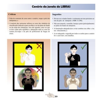 Cenário da janela de LIBRAS

Críticas                                                           Sugestões
• Falta de contraste de cores entre o cenário, roupa e pele dos    • Devem ser evitados fundo e vestimenta em tons próximos ao
  intérpretes; e                                                     tom da pele do intérprete (NBR 15.290);
• A maioria das emissoras utilizou as cores dos símbolos da        • Não usar amarelo, vermelho, laranja e preto (principalmente)
  classificação indicativa para escolher a cor do plano de fundo     no plano de fundo do intérprete;
  ou da roupa dos intérpretes. Isso não agradou, uma vez que
                                                                   • A iluminação adequada deve evitar sombras nos olhos e/ou
  se deve optar pelo equilíbrio e adequação entre as cores do
                                                                     seu ofuscamento; e
  cenário, da roupa e da pele do profissional da língua de
  sinais.                                                          • A cor adequada e sugerida por todos os surdos para o cenário
                                                                     foi o azul-claro, sem detalhes.
 