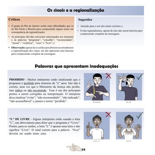 Os sinais e a regionalização
Críticas                                                        Sugestões
• O grupo do Rio de Janeiro sentiu mais dificuldades que os     • Atenção para o uso dos sinais corretos; e
  de São Paulo e Brasília para compreender alguns sinais em
                                                                • Evitar regionalismos, apesar de eles não serem barreira para
  consequência da regionalização;
                                                                  compreensão completa da mensagem.
• As principais dúvidas estiveram relacionadas aos numerais
  e às palavras “programa”, “conselho”, “recomendado”,
  “menor”, “violência”, “sexo” e “livre”; e
• Observação: apesar de os surdos perceberem ou estranharem
  a regionalização dos sinais, ela não apresenta uma barreira
  para compreensão completa da mensagem.




                        Palavras que apresentam inadequações
	

PROIBIDO - Muitos intérpretes estão sinalizando que o
programa é proibido para menores de “x” anos. Isto não é
correto, uma vez que o Ministério da Justiça não proíbe,
mas indica ou não recomenda. Esse é um dos principais
pontos a serem corrigidos na interpretação. O intérprete
deve sinalizar “evitar”, “não recomendado”, “não indicado”,
“não aconselhável” e jamais o termo “proibido”.




“L” DE LIVRE - Alguns intérpretes estão usando a letra
“L”, nas abreviaturas para dizer que o programa é “Livre”.
Porém, para os surdos, a letra “L” é apenas uma letra e não
significa “Livre”. O sinal correto para a palavra “livre”
deveria ser usado neste caso.
 