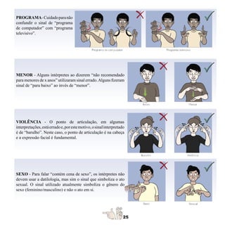 PROGRAMA- Cuidado para não
confundir o sinal de “programa
de computador” com “programa
televisivo”.




MENOR - Alguns intérpretes ao dizerem “não recomendado
para menores de x anos” utilizaram sinal errado. Alguns fizeram
sinal de “para baixo” ao invés de “menor”.




VIOLÊNCIA - O ponto de articulação, em algumas
interpretações, está errado e, por este motivo, o sinal interpretado
é de “barulho”. Neste caso, o ponto de articulação é na cabeça
e a expressão facial é fundamental.




SEXO - Para falar “contém cena de sexo”, os intérpretes não
devem usar a datilologia, mas sim o sinal que simboliza o ato
sexual. O sinal utilizado atualmente simboliza o gênero do
sexo (feminino/masculino) e não o ato em si.
 