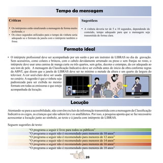 Tempo da mensagem
Críticas                                                       Sugestõess

• Os intérpretes estão sinalizando a mensagem de forma muito   • A vinheta deveria ter de 5 a 10 segundos, dependendo do
  acelerada; e                                                   conteúdo, tempo adequado para que a mensagem seja
• Os cinco segundos utilizados para o tempo da vinheta seria     transmitida de forma clara.
  adequado se o formato da janela com o intérprete também o
  fosse.


                                                Formato ideal
• O intérprete profissional deve ser acompanhado por um surdo e por um instrutor de LIBRAS no dia da gravação.
  Sem acessórios, como colares e brincos, com o cabelo devidamente arrumado ou preso e sem franjas no rosto, o
  intérprete deve usar uma camisa de manga curta ou três quartos, sem golas, decotes e estampas, da cor adequada ao
  seu tom de pele. A mensagem da Classificação Indicativa deve ser exibida antes do início da obra conforme regras
  da ABNT, que dizem que a janela de LIBRAS deve ser no mínimo a metade da altura e um quarto da largura do
  televisor. A cor azul-claro deve ser usada
  no cenário. A sugestão é que a vinheta seja
  padronizada para ser exibida no mesmo
  formato em todas as emissoras e que esteja
  acompanhada da locução.



                                                      Locução
Atentando-se para a acessibilidade, não convêm excluir da informação transmitida com a mensagem da Classificação
Indicativa os cegos, as crianças que não sabem ler e os analfabetos. Por isso, a pesquisa aponta que se faz necessário
acrescentar a locução junto ao símbolo, ao texto e à janela com intérprete de LIBRAS.

Seguem sugestões de texto:
                 “O programa a seguir é livre para todos os públicos”
                 “O programa a seguir não é recomendado para menores de 10 anos”
                 “O programa a seguir não é recomendado para menores de 12 anos”
                 “O programa a seguir não é recomendado para menores de 14 anos”
                 “O programa a seguir não é recomendado para menores de 16 anos”
                 “O programa a seguir não é recomendado para menores de 18 anos”
 
