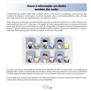 Acesso à informação: um direito 

                                      também dos surdos
A Organização das Nações Unidas (ONU) enfatiza o direito à informação e à comunicação como essenciais para
o exercício da cidadania. A informação é um direito importante e deve ser oferecida igualmente a todos, de modo
claro, impessoal, preciso, sem direcionamentos e sem interesses ocultos.

Ainda são poucas as iniciativas colocadas em prática para que os deficientes auditivos e os surdos tenham acesso
à informação por meio da TV. Falta tanto a divulgação do conhecimento prático para as emissoras de televisão
quanto ações positivas para acessibilidade nos meios de comunicação. A divulgação ostensiva é fundamental neste
processo. É possível garantir que pessoas com deficiência auditiva tenham mais acesso às informações, à cultura e
à educação. Basta que haja mais consciência, respeito ao próximo e boa vontade.




Aos poucos, por meio da disseminação das questões de acessibilidade nos meios de comunicação e da consolidação da
legislação sobre o assunto, a inclusão poderá ser mais efetiva. Afinal, o direito de comunicar-se e de ter acesso à informação
é condição indispensável para qualquer ser humano que vive em sociedade e básico para o exercício de sua cidadania.

A necessidade de se construir uma sociedade e uma mídia democrática e inclusiva, na qual todos tenham seu lugar,
é um consenso. Basta que haja mais iniciativa e responsabilidade.
 