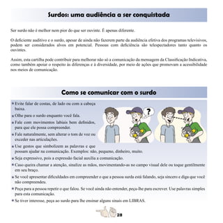 Surdos: uma audiência a ser conquistada

Ser surdo não é melhor nem pior do que ser ouvinte. É apenas diferente.

O deficiente auditivo e o surdo, apesar de ainda não fazerem parte da audiência efetiva dos programas televisivos,
podem ser considerados alvos em potencial. Pessoas com deficiência são telespectadores tanto quanto os
ouvintes.

Assim, esta cartilha pode contribuir para melhorar não só a comunicação da mensagem da Classificação Indicativa,
como também apoiar o respeito às diferenças e à diversidade, por meio de ações que promovam a acessibilidade
nos meios de comunicação.




                             Como se comunicar com o surdo
  Evite falar de costas, de lado ou com a cabeça
  baixa.
  Olhe para o surdo enquanto você fala.
  Fale com movimentos labiais bem definidos,
  para que ele possa compreender.
  Fale naturalmente, sem alterar o tom de voz ou
  exceder nas articulações.
  Use gestos que simbolizem as palavras e que
  possam ajudar na comunicação. Exemplos: não, pequeno, dinheiro, muito.
  Seja expressivo, pois a expressão facial auxilia a comunicação.
  Caso queira chamar a atenção, sinalize as mãos, movimentando-as no campo visual dele ou toque gentilmente
  em seu braço.
  Se você apresentar dificuldades em compreender o que a pessoa surda está falando, seja sincero e diga que você
  não compreendeu.
  Peça para a pessoa repetir o que falou. Se você ainda não entender, peça-lhe para escrever. Use palavras simples
  para esta comunicação.
  Se tiver interesse, peça ao surdo para lhe ensinar alguns sinais em LIBRAS.
 