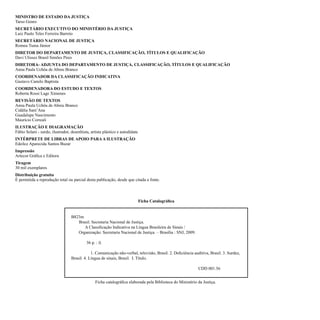 MINISTRO DE ESTADO DA JUSTIÇA
Tarso Genro
SECRETÁRIO EXECUTIVO DO MINISTÉRIO DA JUSTIÇA
Luiz Paulo Teles Ferreira Barreto
SECRETÁRIO NACIONAL DE JUSTIÇA
Romeu Tuma Júnior
DIRETOR DO DEPARTAMENTO DE JUSTIÇA, CLASSIFICAÇÃO, TÍTULOS E QUALIFICAÇÃO
Davi Ulisses Brasil Simões Pires
DIRETORA- ADJUNTA DO DEPARTAMENTO DE JUSTIÇA, CLASSIFICAÇÃO, TÍTULOS E QUALIFICAÇÃO
Anna Paula Uchôa de Abreu Branco
COORDENADOR DA CLASSIFICAÇÃO INDICATIVA
Gustavo Camilo Baptista
COORDENADORA DO ESTUDO E TEXTOS
Roberta Rossi Lage Ximenes
REVISÃO DE TEXTOS
Anna Paula Uchôa de Abreu Branco
Cidália Sant’Ana
Guadalupe Nascimento
Maurício Correali
ILUSTRAÇÃO E DIAGRAMAÇÃO
Fábio Selani - surdo, ilustrador, desenhista, artista plástico e autodidata
INTÉRPRETE DE LIBRAS DE APOIO PARA A ILUSTRAÇÃO
Edeilce Aparecida Santos Buzar
Impressão
Artecor Gráfica e Editora
Tiragem
30 mil exemplares
Distribuição gratuita
É permitida a reprodução total ou parcial desta publicação, desde que citada a fonte.



                                                                              Ficha Catalográfica


                                  B823m
                                     Brasil. Secretaria Nacional de Justiça.
                                        A Classificação Indicativa na Língua Brasileira de Sinais /
                                     Organização: Secretaria Nacional de Justiça. – Brasília : SNJ, 2009.

                                           36 p. : il.

                                              1. Comunicação não-verbal, televisão, Brasil. 2. Deficiência auditiva, Brasil. 3. Surdez,
                                  Brasil. 4. Língua de sinais, Brasil. I. Título.

                                                                                                              CDD 001.56


                                                 Ficha catalográfica elaborada pela Biblioteca do Ministério da Justiça.
 