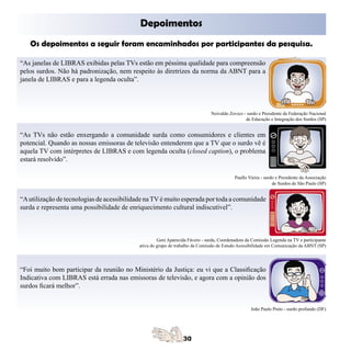 Depoimentos
   Os depoimentos a seguir foram encaminhados por participantes da pesquisa.
	

“As janelas de LIBRAS exibidas pelas TVs estão em péssima qualidade para compreensão
pelos surdos. Não há padronização, nem respeito às diretrizes da norma da ABNT para a
janela de LIBRAS e para a legenda oculta”.



                                                                               Neivaldo Zovico - surdo e Presidente da Federação Nacional
                                                                                                de Educação e Integração dos Surdos (SP)


“As TVs não estão enxergando a comunidade surda como consumidores e clientes em
potencial. Quando as nossas emissoras de televisão entenderem que a TV que o surdo vê é
aquela TV com intérpretes de LIBRAS e com legenda oculta (closed caption), o problema
estará resolvido”.

                                                                                           Paullo Vieira - surdo e Presidente da Associação
                                                                                                               de Surdos de São Paulo (SP)


“A utilização de tecnologias de acessibilidade na TV é muito esperada por toda a comunidade
surda e representa uma possibilidade de enriquecimento cultural indiscutível”.



                                                     Geni Aparecida Fávero - surda, Coordenadora da Comissão Legenda na TV e participante
                                            ativa do grupo de trabalho da Comissão de Estudo Acessibilidade em Comunicação da ABNT (SP)




“Foi muito bom participar da reunião no Ministério da Justiça: eu vi que a Classificação
Indicativa com LIBRAS está errada nas emissoras de televisão, e agora com a opinião dos
surdos ficará melhor”.


                                                                                                   João Paulo Preto - surdo profundo (DF)
 
