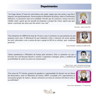 Depoimentos

“Ao longo desses 22 anos de convivência com surdo, reparo que este aceita o que lhe é
imposto, sem questionamentos. Nesta reunião no Ministério da Justiça, sobre a Classificação
Indicativa, eu presenciei uma nova realidade. Percebi que ali começou a nascer um novo
cidadão surdo: aquele que faz questão de perguntar o porquê das coisas, aquele que quer
opinar e participar das ações que irão afetar a sua vida”.

                                                                                               Rita Preto - mãe de surdo (DF)




“Sou intérprete de LIBRAS há mais de 10 anos e essa é a primeira vez que participo de uma
pesquisa como essa. O diferencial foi que realmente vimos o interesse em nossa opinião,
me senti valorizada e com a certeza de que a equipe do MJ irá se esforçar para mudanças
positivas”.
                                                                                Tatiana Elizabeth - intérprete de LIBRAS (DF)




“Quero parabenizar o Ministério da Justiça pela iniciativa. Esta é a primeira vez que o
Governo nos convida para discutir o assunto e esperamos conseguir, juntos, a melhoria da
acessibilidade do surdo aos meios de comunicação”.


                                                                              Messias Costa - surdo e Presidente da Federação
                                                                           Nacional de Educação e Integração dos Surdos (DF)




“Em nome da TV Gazeta, gostaria de agradecer a oportunidade de discutir em um fórum
tão democrático, junto ao Ministério da Justiça, ABNT, sociedade civil, especialmente as
associações/grupos de surdos e demais emissoras um tema de extrema relevância como a
acessibilidade”.

                                                                                  Nicole Ferraz Hoedemaker - TV Gazeta (SP)
 