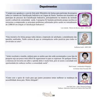 Depoimentos

“Cumpre-nos agradecer o convite feito pelo Ministério da Justiça para participar da pesquisa
sobre as vinhetas da Classificação Indicativa na Língua de Sinais. Sentimo-nos honrados em
participar do processo da Classificação Indicativa, principalmente na tratativa da inclusão
social e cultural da comunidade surda. A pesquisa foi bastante pertinente porque auxiliou as
emissoras a compreender os principais problemas enfrentados pelos surdos no entendimento
da LIBRAS em relação à Classificação Indicativa”.
                                                                        Lara Andrade - Diretora de Business Affairs - MTV (SP)




“Esta iniciativa foi ótima porque todos deram a impressão de satisfação e entendimento das
questões analisadas. Tenho certeza de que as consequências serão positivas para todos os
envolvidos no setor”.

                                                                                                Guilherme Guelfi - ABNT (SP)




“Achei excelente a reunião, embora para os surdos que não estão acostumados a esse tipo de
pesquisa seja um pouco mais difícil de organizarem-se para se expressar. De qualquer forma,
o interesse do Governo em saber a opinião deles é muito bom, pois só assim a sociedade terá
oportunidade de conhecer melhor a comunidade surda”.
                                                                                      Marli Amaral - coordenadora Pedagógica
                                                                                              do Instituto Santa Teresinha (SP)




“Conto com o apoio de vocês para que juntos possamos tentar melhorar as mudanças da
acessibilidade desse país. Muito obrigada”.


                                                                                  Anna Sant’Anna - surda e Diretora do Espaço
                                                                    Mulheres Deficientes Auditivas do Estado de São Paulo (SP)
 