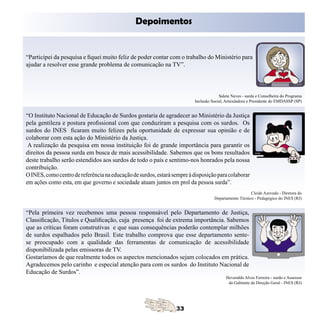 Depoimentos


“Participei da pesquisa e fiquei muito feliz de poder contar com o trabalho do Ministério para
ajudar a resolver esse grande problema de comunicação na TV”.




                                                                                      Salete Neves - surda e Conselheira do Programa
                                                                         Inclusão Social, Articuladora e Presidente do EMDASSP (SP)


“O Instituto Nacional de Educação de Surdos gostaria de agradecer ao Ministério da Justiça
pela gentileza e postura profissional com que conduziram a pesquisa com os surdos. Os
surdos do INES ficaram muito felizes pela oportunidade de expressar sua opinião e de
colaborar com esta ação do Ministério da Justiça.
 A realização da pesquisa em nossa instituição foi de grande importância para garantir os
direitos da pessoa surda em busca de mais acessibilidade. Sabemos que os bons resultados
deste trabalho serão estendidos aos surdos de todo o país e sentimo-nos honrados pela nossa
contribuição.
O INES, como centro de referência na educação de surdos, estará sempre à disposição para colaborar
em ações como esta, em que governo e sociedade atuam juntos em prol da pessoa surda”.
                                                                                                      Cleide Azevedo - Diretora do
                                                                                   Departamento Técnico - Pedagógico do INES (RJ)


“Pela primeira vez recebemos uma pessoa responsável pelo Departamento de Justiça,
Classificação, Títulos e Qualificação, cuja presença foi de extrema importância. Sabemos
que as críticas foram construtivas e que suas consequências poderão contemplar milhões
de surdos espalhados pelo Brasil. Este trabalho comprova que esse departamento sente-
se preocupado com a qualidade das ferramentas de comunicação de acessibilidade
disponibilizada pelas emissoras de TV.
Gostaríamos de que realmente todos os aspectos mencionados sejam colocados em prática.
Agradecemos pelo carinho e especial atenção para com os surdos do Instituto Nacional de
Educação de Surdos”.
                                                                                          Heveraldo Alves Ferreira - surdo e Assessor
                                                                                           do Gabinete da Direção Geral - INES (RJ)
 