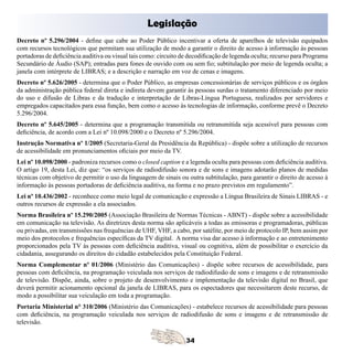 Legislação

Decreto nº 5.296/2004 - define que cabe ao Poder Público incentivar a oferta de aparelhos de televisão equipados
com recursos tecnológicos que permitam sua utilização de modo a garantir o direito de acesso à informação às pessoas
portadoras de deficiência auditiva ou visual tais como: circuito de decodificação de legenda oculta; recurso para Programa
Secundário de Áudio (SAP); entradas para fones de ouvido com ou sem fio; subtitulação por meio de legenda oculta; a
janela com intérprete de LIBRAS; e a descrição e narração em voz de cenas e imagens.
Decreto nº 5.626/2005 - determina que o Poder Público, as empresas concessionárias de serviços públicos e os órgãos
da administração pública federal direta e indireta devem garantir às pessoas surdas o tratamento diferenciado por meio
do uso e difusão de Libras e da tradução e interpretação de Libras-Língua Portuguesa, realizados por servidores e
empregados capacitados para essa função, bem como o acesso às tecnologias de informação, conforme prevê o Decreto
5.296/2004.
Decreto nº 5.645/2005 - determina que a programação transmitida ou retransmitida seja acessível para pessoas com
deficiência, de acordo com a Lei nº 10.098/2000 e o Decreto nº 5.296/2004.
Instrução Normativa nº 1/2005 (Secretaria-Geral da Presidência da República) - dispõe sobre a utilização de recursos
de acessibilidade em pronunciamentos oficiais por meio da TV.
Lei nº 10.098/2000 - padroniza recursos como o closed caption e a legenda oculta para pessoas com deficiência auditiva.
O artigo 19, desta Lei, diz que: “os serviços de radiodifusão sonora e de sons e imagens adotarão planos de medidas
técnicas com objetivo de permitir o uso da linguagem de sinais ou outra subtitulação, para garantir o direito de acesso à
informação às pessoas portadoras de deficiência auditiva, na forma e no prazo previstos em regulamento”.
Lei nº 10.436/2002 - reconhece como meio legal de comunicação e expressão a Língua Brasileira de Sinais LIBRAS - e
outros recursos de expressão a ela associados.
Norma Brasileira nº 15.290/2005 (Associação Brasileira de Normas Técnicas - ABNT) - dispõe sobre a acessibilidade
em comunicação na televisão. As diretrizes desta norma são aplicáveis a todas as emissoras e programadoras, públicas
ou privadas, em transmissões nas frequências de UHF, VHF, a cabo, por satélite, por meio de protocolo IP, bem assim por
meio dos protocolos e frequências específicas da TV digital. A norma visa dar acesso à informação e ao entretenimento
proporcionados pela TV às pessoas com deficiência auditiva, visual ou cognitiva, além de possibilitar o exercício da
cidadania, assegurando os direitos do cidadão estabelecidos pela Constituição Federal.
Norma Complementar nº 01/2006 (Ministério das Comunicações) - dispõe sobre recursos de acessibilidade, para
pessoas com deficiência, na programação veiculada nos serviços de radiodifusão de sons e imagens e de retransmissão
de televisão. Dispõe, ainda, sobre o projeto de desenvolvimento e implementação da televisão digital no Brasil, que
deverá permitir acionamento opcional da janela de LIBRAS, para os espectadores que necessitarem deste recurso, de
modo a possibilitar sua veiculação em toda a programação.
Portaria Ministerial n° 310/2006 (Ministério das Comunicações) - estabelece recursos de acessibilidade para pessoas
com deficiência, na programação veiculada nos serviços de radiodifusão de sons e imagens e de retransmissão de
televisão.
 