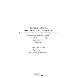 MINISTÉRIO DA JUSTIÇA

        SECRETARIA NACIONAL DE JUSTIÇA

Departamento de Justiça, Classificação, Títulos e Qualificação
	
             Esplanada dos Ministérios, Bloco T
	
                Anexo II, 3º andar - sala 322
	
                      Cep.: 70064-900
	
                         Brasília/DF
	


                    Fone:(61) 3429-3330
	
                      dejus@mj.gov.br
	
                www.mj.gov.br/classificacao
	
 