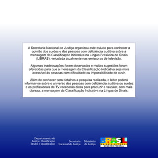 A Secretaria Nacional de Justiça organizou este estudo para conhecer a
    opinião dos surdos e das pessoas com deficiência auditiva sobre a
   mensagem da Classificação Indicativa na Língua Brasileira de Sinais
       (LIBRAS), veiculada atualmente nas emissoras de televisão.

    Algumas inadequações foram observadas e muitas sugestões foram
   oferecidas para que a mensagem da Classificação Indicativa seja mais
     acessível às pessoas com dificuldade ou impossibilidade de ouvir.

    Além de conhecer com detalhes a pesquisa realizada, o leitor poderá
informar-se sobre o universo das pessoas com deficiência auditiva ou surdez
 e os profissionais de TV receberão dicas para produzir e veicular, com mais
    clareza, a mensagem da Classificação Indicativa na Língua de Sinais.




        Departamento de
     Justiça, Classificação            Secretaria   Ministério
    Títulos e Qualificação    Nacional de Justiça   da Justiça
 
