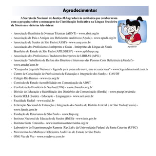Agradecimentos

       A Secretaria Nacional de Justiça-MJ agradece às entidades que colaboraram
com a pesquisa sobre a mensagem da Classificação Indicativa na Língua Brasileira
de Sinais nas vinhetas televisivas:

-   Associação Brasileira de Normas Técnicas (ABNT) - www.abnt.org.br
-   Associação de Pais e Amigos dos Deficientes Auditivos (Apada) - www.apada.org.br
-   Associação de Surdos de São Paulo (ASSP) - www.assp.com.br
-   Associação dos Profissionais Intérpretes e Guias - Intérpretes da Língua de Sinais
    Brasileira do Estado de São Paulo (APILSBESP) - www.apilsbesp.org
-   Associação dos Profissionais Tradutores/Intérpretes de LIBRAS (APIL)
-   Associação Trabalhista de Defesa dos Direitos e Interesses das Pessoas Com Deficiência (Atradef) -
    www.atradef.com.br
-   “Campanha Legenda Nacional - legenda para quem não ouve, mas se emociona” - www.legendanacional.com.br
-   Centro de Capacitação de Profissionais de Educação e Integração dos Surdos - CAS/DF
-   Colégio Rio Branco - www.ecs.org.br
-   Comissão de Estudo Acessibilidade em Comunicação da ABNT
-   Confederação Brasileira de Surdos (CBS) - www.cbsurdos.org.br
-   Divisão de Educação e Reabilitação dos Distúrbios da Comunicação (Derdic) - www.pucsp.br/derdic
-   Escola SELI (Surdez - Educação - Linguagem) - www.seli.com.br
-   Faculdade Radial - www.radial.br
-   Federação Nacional de Educação e Integração dos Surdos do Distrito Federal e de São Paulo (Feneis) -
    www.feneis.com.br
-   Fundação de Rotarianos de São Paulo - www.frsp.org
-   Instituto Nacional de Educação de Surdos (INES) - www.ines.gov.br
-   Instituto Santa Teresinha - www.institutosantateresinha.org.br
-   Laboratório de Experimentação Remota (RexLab), da Universidade Federal de Santa Catarina (UFSC)
-   Movimento das Mulheres Deficientes Auditivas do Estado de São Paulo
-   ONG Vez da Voz - www.vezdavoz.com.br
 
