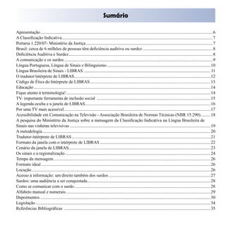 Sumário


Apresentação.............................................................................................................................................................. 6

A Classificação Indicativa.......................................................................................................................................... 7

Portaria 1.220/07- Ministério da Justiça .................................................................................................................... 7

Brasil: cerca de 6 milhões de pessoas têm deficiência auditiva ou surdez ................................................................ 8

Deficiência Auditiva e Surdez.................................................................................................................................... 8

A comunicação e os surdos ........................................................................................................................................ 9
	
Língua Portuguesa, Língua de Sinais e Bilinguismo ............................................................................................... 10
	
Língua Brasileira de Sinais - LIBRAS .................................................................................................................... 11

O tradutor/intérprete de LIBRAS............................................................................................................................. 12
	
Código de Ética do Intérprete de LIBRAS .............................................................................................................. 13

Educação .................................................................................................................................................................. 14
	
Fique atento à terminologia! .................................................................................................................................... 14
	
TV: importante ferramenta de inclusão social ........................................................................................................ 15
	
A legenda oculta e a janela de LIBRAS................................................................................................................... 16

Por uma TV mais acessível...................................................................................................................................... 17

Acessibilidade em Comunicação na Televisão - Associação Brasileira de Normas Técnicas (NBR 15.290)......... 18

A pesquisa do Ministério da Justiça sobre a mensagem da Classificação Indicativa na Língua Brasileira de 

Sinais nas vinhetas televisivas ................................................................................................................................. 19
	
A metodologia.......................................................................................................................................................... 20
	
Tradutor-intérprete de LIBRAS ............................................................................................................................... 21
	
Formato da janela com o intérprete de LIBRAS ..................................................................................................... 22
	
Cenário da janela de LIBRAS.................................................................................................................................. 23
	
Os sinais e a regionalização ..................................................................................................................................... 24 

Tempo da mensagem................................................................................................................................................ 26
	
Formato ideal ........................................................................................................................................................... 26
	
Locução.................................................................................................................................................................... 26
	
Acesso à informação: um direito também dos surdos ............................................................................................. 27
	
Surdos: uma audiência a ser conquistada................................................................................................................. 28 

Como se comunicar com o surdo............................................................................................................................. 28
	
Alfabeto manual e numerais .................................................................................................................................... 29
	
Depoimentos ............................................................................................................................................................ 30
	
Legislação ................................................................................................................................................................ 34
	
Referências Bibliográficas ...................................................................................................................................... 35
	
 