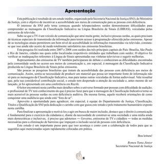 Apresentação
        Esta publicação é resultado de um estudo inédito, organizado pela Secretaria Nacional de Justiça (SNJ), do Ministério
da Justiça, com o objetivo de incentivar a acessibilidade aos meios de comunicação para as pessoas com deficiência.
        O interesse da SNJ pelo tema começou quando telespectadores surdos demonstraram dificuldades para
compreender as mensagens da Classificação Indicativa na Língua Brasileira de Sinais (LIBRAS), veiculadas pelas
emissoras de televisão.
        Sabe-se que a TV é um veículo de comunicação que atrai muita gente, inclusive pessoas surdas, as quais precisam
de técnicas especiais de transmissão da informação para terem acesso à programação oferecida pelas emissoras. Apesar
de as tecnologias atuais permitirem um bom nível de acessibilidade às informações transmitidas via televisão, constata-
se que isso ainda não ocorre de modo totalmente satisfatório nas emissoras brasileiras.
        Esta pesquisa foi realizada entre 2007 e 2008 com surdos das três principais capitais do País: Brasília, São Paulo
e Rio de Janeiro, cidades nas quais estão localizadas respeitáveis entidades que trabalham com surdez. O objetivo foi
verificar as inadequações referentes à Língua de Sinais apresentadas nas vinhetas televisivas e sugerir melhorias.
        Representantes das emissoras de TV também participaram do debate e conheceram as dificuldades encontradas
pela comunidade surda no acesso aos meios de comunicação e, em especial, à mensagem da Classificação Indicativa
produzida na Língua Brasileira de Sinais pelas emissoras.
        São poucas as pesquisas brasileiras que tratam da acessibilidade das pessoas com deficiência aos meios de
comunicação. Assim, sentiu-se necessidade de produzir um material que possa ser importante fonte de informação não
só para as mensagens da Classificação Indicativa, mas para tantas outras veiculadas de forma audiovisual. Vale ressaltar
que, pela sua considerável contribuição social, o estudo tem despertado a atenção da sociedade e, antes mesmo de ser
lançado, já foi apresentado em uma conferência em Recife.
        O leitor encontrará nesta cartilha mais detalhes sobre o universo formado por pessoas com dificuldade de audição;
o profissional de TV terá conhecimento do que é preciso fazer para que a mensagem da Classificação Indicativa torne-se
mais acessível às pessoas surdas ou com deficiência auditiva. Da mesma forma, aquele receberá orientações de como
conquistar uma audiência que ainda está “fora do ar”.
        Aproveito a oportunidade para agradecer, em especial, à equipe do Departamento de Justiça, Classificação,
Títulos e Qualificação da SNJ pela dedicação e carinho com que guiou este estudo e pelo tratamento humanitário exposto
nesta cartilha.
        Para finalizar a apresentação e motivá-los a agir em busca de maior inclusão, destaco que o direito à comunicação
é fundamental para o exercício da cidadania e, diante da necessidade de construir-se uma sociedade e uma mídia ainda
mais democráticas e inclusivas, é preciso que adotemos ― Governo, emissoras de TV e cidadãos ― todas as medidas
necessárias para a eliminação de barreiras que impeçam a inclusão social de pessoas com deficiência.
        Este estudo é um importante passo para que isso aconteça e conto com a colaboração de todos para que as
sugestões aqui mencionadas sejam rapidamente colocadas em prática.

                                                                                                                Boa leitura!

                                                                                                       Romeu Tuma Júnior
                                                                                             Secretário Nacional de Justiça
 