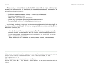 Tribunal de Contas da União14
n
n
Muitas vezes, o empreendedor acaba também procurando o órgão ambiental por
exigência de outros órgãos da administração pública responsáveis por autorizações de
atividades em geral, tais como9
:
∙ Prefeituras, para loteamentos urbanos e construção civil em geral;
∙ Incra, para atividades rurais;
∙ DNER e DER, para construção de rodovias;
∙ DNPM, para atividade de lavra e/ou beneﬁciamento mineral;
∙ Ibama ou órgão ambiental estadual, para desmatamento.
Um fator que aumentou o interesse dos empreendedores em verificar a necessidade de
licenciamento foi a possibilidade de incorrer nas penalidades previstas na Lei de Crimes
Ambientais (Lei 9.605/98).
Art. 60. Construir, reformar, ampliar, instalar ou fazer funcionar, em qualquer parte do
território nacional, estabelecimentos, obras ou serviços potencialmente poluidores sem
licença ou autorização dos órgãos ambientais competentes, ou contrariando as normas
legais e regulamentares pertinentes:
Pena - detenção, de um a seis meses, ou multa, ou ambas as penas cumulativamente.
6. São recursos ambientais “a atmosfera, as águas interiores, superficiais e subterrâneas, os estuários, o mar
territorial, o solo, o subsolo, os elementos da biosfera, a fauna e a flora” (Lei 6.938/81, art. 3º, V).
7. Lei 6.938/81, art. 3º, II e III.
8. Essa relação encontra-se reproduzida no Anexo II desta Cartilha.
9. Cunha, S. B.; Guerra, A. J. T. (org). Avaliação e perícia ambiental. Rio de Janeiro. Ed. Bertrand Brasil, p.
103/104.
 