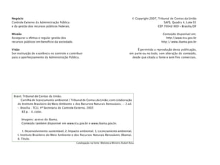 © Copyright 2007, Tribunal de Contas da União
SAFS, Quadra 4, Lote 01
CEP 70042-900 – Brasília/DF
Conteúdo disponível em:
http://www.tcu.gov.br
http:// www.ibama.gov.br
É permitida a reprodução desta publicação,
em parte ou no todo, sem alteração do conteúdo,
desde que citada a fonte e sem fins comerciais.
Brasil. Tribunal de Contas da União.
Cartilha de licenciamento ambiental / Tribunal de Contas da União; com colaboração
do Instituto Brasileiro do Meio Ambiente e dos Recursos Naturais Renováveis. -- 2.ed.
-- Brasília : TCU, 4ª Secretaria de Controle Externo, 2007.
83 p. : il. color.
Imagens: acervo do Ibama.
Conteúdo também disponível em www.tcu.gov.br e www.ibama.gov.br.
1. Desenvolvimento sustentável. 2. Impacto ambiental. 3. Licenciamento ambiental.
I. Instituto Brasileiro do Meio Ambiente e dos Recursos Naturais Renováveis (Ibama).
II. Título.
Catalogação na fonte: Biblioteca Ministro Ruben Rosa
Negócio
Controle Externo da Administração Pública
e da gestão dos recursos públicos federais.
Missão
Assegurar a efetiva e regular gestão dos
recursos públicos em benefício da sociedade.
Visão
Ser instituição de excelência no controle e contribuir
para o aperfeiçoamento da Administração Pública.
 