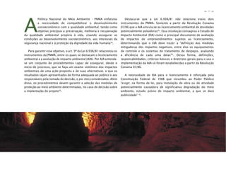31
n
n
A
Política Nacional do Meio Ambiente - PNMA enfatizou
a necessidade de compatibilizar o desenvolvimento
socioeconômico com a qualidade ambiental, tendo como
objetivo precípuo a preservação, melhoria e recuperação
da qualidade ambiental propícia à vida, visando assegurar as
condições ao desenvolvimento socioeconômico, aos interesses da
segurança nacional e à proteção da dignidade da vida humana38
.
Para garantir esse objetivo, o art. 9º da Lei 6.938/81 relacionou os
instrumentos da PNMA, entre os quais se destacam o licenciamento
ambiental e a avaliação de impacto ambiental (AIA). Por AIA entende-
se um conjunto de procedimentos capaz de assegurar, desde o
início do processo, que se faça um exame sistêmico dos impactos
ambientais de uma ação proposta e de suas alternativas, e que os
resultados sejam apresentados de forma adequada ao público e aos
responsáveis pela tomada de decisão, e por eles considerados. Além
disso, os procedimentos devem garantir a adoção das medidas de
proteção ao meio ambiente determinadas, no caso de decisão sobre
a implantação do projeto39
.
Destaca-se que a Lei 6.938/81 não relaciona esses dois
instrumentos da PNMA. Somente a partir da Resolução Conama
01/86 que a AIA vincula-se ao licenciamento ambiental de atividades
potencialmente poluidoras40
. Essa resolução consagrou o Estudo de
Impacto Ambiental (EIA) como o principal documento de avaliação
de impactos de empreendimentos sujeitos ao licenciamento,
determinando que o EIA deve trazer a “definição das medidas
mitigadoras dos impactos negativos, entre elas os equipamentos
de controle e os sistemas de tratamento de despejos, avaliando
a eficiência de cada uma delas”41
. Dessa forma, definições,
responsabilidades, critérios básicos e diretrizes gerais para o uso e
implementação da AIA só foram estabelecidas a partir da Resolução
Conama 01/86.
A necessidade de EIA para o licenciamento é reforçada pela
Constituição Federal de 1988 que incumbiu ao Poder Público
“exigir, na forma da lei, para instalação de obra ou de atividade
potencialmente causadora de significativa degradação do meio
ambiente, estudo prévio de impacto ambiental, a que se dará
publicidade” 42
.
 
