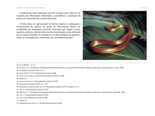 35Cartilha de Licenciamento Ambiental
n
n
A análise dos itens anteriores permite concluir que o Rima é um
conjunto de informações destinadas a possibilitar a avaliação do
potencial impactante do empreendimento.
O Rima deve ser apresentado de forma objetiva e adequada à
compreensão do público em geral. As informações devem ser
produzidas em linguagem acessível, ilustradas por mapas, cartas,
quadros, gráficos e demais técnicas de comunicação visual, de modo
que se possa entender as vantagens e as desvantagens do projeto e
todas as conseqüências ambientais de sua implementação52
.
38. Lei 6.938/81 , art. 2º.
39. Oliveira, A. I. Introdução à Legislação Ambiental Brasileira e Licenciamento Ambiental. Editora Lumen Juris, Rio de Janeiro, p. 403, 2005.
40. Resolução Conama 01/86, art. 2º.
41. Inciso III do art. 6.º da Resolução Conama 01/86.
42. Inciso IV, § 1º do art. 225 da Constituição Federal de 1988.
43. Anexo III.
44. Inciso III, do art. 1.º da Resolução Conama 237/97.
45. Resolução Conama 237/97, art. 1º, III.
46. Resolução Conama 01/86, art. 3º e Resolução Conama 237/97, artigos 3º e 4º.
47. Art. 3.º da Resolução Conama 237/97.
48. Oliveira, A. I. Introdução à Legislação Ambiental Brasileira e Licenciamento Ambiental. Editora Lumen Juris, Rio de Janeiro, pág 426, 2005.
49. Art. 11 da Resolução Conama 237/97.
50. Art. 5º da Resolução Conama 01/86.
51. Anexo III.
52. Parágrafo único do art. 9º da Resolução Conama 01/86.
 