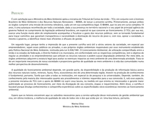 PREFÁCIO
É com satisfação que o Ministério do Meio Ambiente apóia a iniciativa do Tribunal de Contas da União – TCU, em conjunto com o Instituto
Brasileiro do Meio Ambiente e dos Recursos Naturais Renováveis – IBAMA, de lançar a presente cartilha. Primeiramente, porque ambos
os órgãos cumprem uma missão de extrema relevância, cada um em sua competência legal. O IBAMA, que no ano em curso completa 19
anos, é uma autarquia reconhecida por toda a sociedade, dada a sua presença no território nacional e o seu papel de principal agência do
governo federal no cumprimento da legislação ambiental brasileira, em especial no que concerne ao licenciamento. O TCU, por sua vez,
exerce uma função muito além de simplesmente acompanhar e fiscalizar o gasto dos recursos públicos: vem se tornando fundamental
para traçar caminhos que garantam transparência e racionalidade à destinação do recurso do povo e, com isso, apoiar a sociedade, e
mesmo o governo, a identificar meios mais eficientes e eficazes de gestão.
Em segundo lugar, porque tenho a impressão de que a presente cartilha será útil a vários setores da sociedade, em especial aos
empreendedores, sejam esses públicos ou privados, e aos próprios órgãos ambientais responsáveis por esse instrumento estabelecido
pela Política Nacional do Meio Ambiente, instituída pela Lei 6.938/1981. O Licenciamento Ambiental, de utilização compartilhada entre a
União e os estados da federação, o Distrito Federal e os municípios, em conformidade com as respectivas competências, tem o objetivo de
regular as atividades e os empreendimentos que utilizam os recursos naturais e podem causar degradação ambiental. Por meio dele, os
órgãos ambientais adquirem a estatura legal para avaliar os eventuais impactos ao meio ambiente de uma determinada atividade. Trata-se
de um importante mecanismo de nossa sociedade e proporciona ganhos de qualidade ao meio ambiente e à vida das comunidades numa
melhor perspectiva de desenvolvimento.
A qualidade do licenciamento ambiental depende, em grande parte, da disponibilidade e da produção de informação básica acerca
dos recursos naturais (solos, minerais, fauna, flora, ecossistemas etc) de uma determinada região. Investir na produção de conhecimento
é fundamental, portanto. Tarefa que cabe a todas as instituições, em especial às de pesquisa e às universidades. Depende, também, do
conhecimento pela maioria dos interessados quanto aos procedimentos e trâmites requeridos para a sua concessão. E, sob esse aspecto,
a presente iniciativa do TCU com o apoio do IBAMA irá suprir essa lacuna, na medida em que orienta os interessados e garante maior
publicidade ao processo de licenciamento, por meio da divulgação de seu conceito, etapas e requerimentos. Além disso, a cartilha é
louvável porque divulga conhecimentos e compartilha experiências sobre as especificidades sócio-econômicas inerentes ao licenciamento
ambiental.
Espero que os leitores encontrem aqui os subsídios necessários para a correta aplicação desse instrumento de gestão ambiental que
visa, em última instância, a melhoria de qualidade de vida de todos nós e dos que estão por vir. Uma boa leitura, portanto.
Marina Silva
Ministra do Meio Ambiente
 