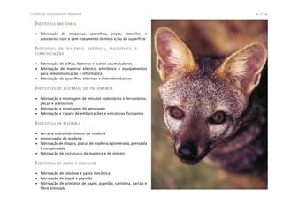 47Cartilha de Licenciamento Ambiental
n
n
INDÚSTRIA MECÂNICA
∙ fabricação de máquinas, aparelhos, peças, utensílios e
acessórios com e sem tratamento térmico e/ou de superfície
INDÚSTRIA DE MATERIAL ELÉTRICO, ELETRÔNICO E
COMUNICAÇÕES
∙ fabricação de pilhas, baterias e outros acumuladores
∙ fabricação de material elétrico, eletrônico e equipamentos
para telecomunicação e informática
∙ fabricação de aparelhos elétricos e eletrodomésticos
INDÚSTRIA DE MATERIAL DE TRANSPORTE
∙ fabricação e montagem de veículos rodoviários e ferroviários,
peças e acessórios
∙ fabricação e montagem de aeronaves
∙ fabricação e reparo de embarcações e estruturas flutuantes
INDÚSTRIA DE MADEIRA
∙ serraria e desdobramento de madeira
∙ preservação de madeira
∙ fabricação de chapas, placas de madeira aglomerada, prensada
e compensada
∙ fabricação de estruturas de madeira e de móveis
INDÚSTRIA DE PAPEL E CELULOSE
∙ fabricação de celulose e pasta mecânica
∙ fabricação de papel e papelão
∙ fabricação de artefatos de papel, papelão, cartolina, cartão e
fibra prensada
 