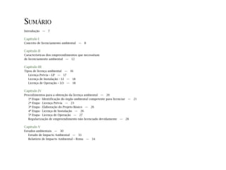 SUMÁRIO
Introdução — 7
Capítulo I
Conceito de licenciamento ambiental — 8
Capítulo II
Características dos empreendimentos que necessitam
de licenciamento ambiental — 12
Capítulo III
Tipos de licença ambiental — 16
Licença Prévia – LP — 17
Licença de Instalação – LI — 18
Licença de Operação – LO — 18
Capítulo IV
Procedimentos para a obtenção da licença ambiental — 20
1ª Etapa - Identificação do órgão ambiental competente para licenciar — 21
2ª Etapa - Licença Prévia — 23
3ª Etapa - Elaboração do Projeto Básico — 26
4ª Etapa - Licença de Instalação — 26
5ª Etapa - Licença de Operação — 27
Regularização de empreendimento não licenciado devidamente — 28
Capítulo V
Estudos ambientais — 30
Estudo de Impacto Ambiental — 33
Relatório de Impacto Ambiental – Rima — 34
 