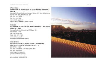61Cartilha de Licenciamento Ambiental
n
n
SÃO PAULO
COMPANHIA DE TECNOLOGIA DE SANEAMENTO AMBIENTAL –
CETESB
Avenida Professor Frederico Hermann Júnior, 345, Alto de Pinheiros
CEP: 05459 – 900, SÃO PAULO – SP
Tel.: (11) 3133-3000
Fax: (11) 3133-3402
www.cetesb.sp.gov.br
DISQUE MEIO AMBIENTE: 0800-11-3560
SERGIPE
SECRETARIA DE ESTADO DO MEIO AMBIENTE E RECURSOS
HÍDRICOS – SEMA
Avenida Heráclito Rollemberg, ARACAJU – SE
CEP: 49.030 – 640
Tel.: (79) 3179-7301
PABX: (79) 3179-7302
www.sema.se.gov.br
marciomacedo@infonet.com.br
TOCANTINS
INSTITUTO NATUREZA DO TOCANTINS – NATURATINS
AANE 40, QI 2, Lote 3A, Alameda 1, PALMAS – TO
CEP: 77.054 – 020
Tel.: (63) 3218-2600, 3218-2601, 3218-2603
Fax: (63) 3218-2690
www.to.gov.br/naturatins
presidencia@naturatins.to
LINHA VERDE: 0800-63-1155
 