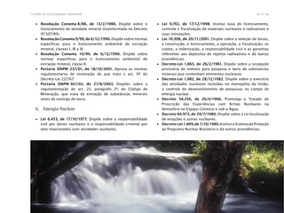 67Cartilha de Licenciamento Ambiental
n
n
∙ Resolução Conama 8/88, de 13/2/1988. Dispõe sobre o
licenciamento de atividade mineral (transformada no Decreto
97.507/89).
∙ Resolução Conama 9/90, de 6/12/1990. Dispõe sobre normas
específicas para o licenciamento ambiental de extração
mineral, classes I, III a IX.
∙ Resolução Conama 10/90, de 6/12/1990. Dispõe sobre
normas específicas para o licenciamento ambiental de
extração mineral, classe II.
∙ Portaria DNPM 237/01, de 18/10/2001. Aprova as normas
regulamentares de mineração de que trata o art. 97 do
Decreto-Lei 227/67.
∙ Portaria DNPM 367/03, de 27/8/2003. Dispões sobre a
regulamentação do art. 22, parágrafo 2º, do Código de
Mineração, que trata da extração de substâncias minerais
antes da outorga de lavra.
6. Energia Nuclear
∙ Lei 6.453, de 17/10/1977. Dispõe sobre a responsabilidade
civil por danos nucleares e a responsabilidade criminal por
atos relacionados com atividades nucleares.
∙ Lei 9.765, de 17/12/1998. Institui taxa de licenciamento,
controle e fiscalização de materiais nucleares e radioativos e
suas instalações.
∙ Lei 10.308, de 20/11/2001. Dispõe sobre a seleção de locais,
a construção, o licenciamento, a operação, a fiscalização, os
custos, a indenização, a responsabilidade civil e as garantias
referentes aos depósitos de rejeitos radioativos e dá outras
providências.
∙ Decreto-Lei 1.865, de 26/2/1981. Dispõe sobre a ocupação
provisória de imóveis para pesquisa e lavra de substancias
minerais que contenham elementos nucleares.
∙ Decreto-Lei 1.982, de 28/12/1982. Dispõe sobre o exercício
das atividades nucleares incluídas no monopólio da União,
o controle do desenvolvimento de pesquisas no campo de
energia nuclear.
∙ Decreto 58.256, de 26/4/1966. Promulga o Tratado de
Proscrição das Experiências com Armas Nucleares na
Atmosfera no Espaço Cósmico e sob a Água.
∙ Decreto 84.973, de 29/7/1980. Dispõe sobre a co-localização
de estações e usinas nucleares.
∙ Decreto-Lei1.809,de7/10/1980. InstituioSistemadeProteção
ao Programa Nuclear Brasileiro e dá outras providências.
 