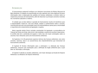 INTRODUÇÃO
O licenciamento ambiental configura um relevante instrumento da Política Nacional de
Meio Ambiente. O trabalho ora apresentado em sete capítulos tem como objetivos fornecer
informações úteis à elaboração dos pedidos de licenças ambientais e orientar sobre os
respectivos processos de licenciamento, além de relacionar os principais conceitos inseridos
nos normativos aplicáveis à matéria.
O cuidado que se deve dedicar à questão do licenciamento resulta em benefícios para
o empreendedor. Espera-se, com esta edição, ampliar o conhecimento sobre o assunto,
contribuindo para que uma quantidade maior de empreendedores atente para a necessidade
e importância do cumprimento da legislação a respeito.
Nesta segunda edição foram incluídas atualizações de legislação e jurisprudência do
Tribunal de Contas da União, além de ter sido ampliada a análise de conceitos importantes.
A cartilha não tem a pretensão de esgotar o tema mas sim trazer orientações sobre os
assuntos mais relevantes acerca do licenciamento ambiental.
Os Capítulos I, II e III apresentam aspectos teóricos das licenças ambientais, tais como
conceito, natureza, tipos e as características dos empreendimentos que necessitam de
licenciamento ambiental.
O Capítulo IV fornece informações para a solicitação e a obtenção das licenças
ambientais, inclusive com orientações para a definição do órgão ambiental para o qual
deve ser destinada a solicitação.
O Capítulo V aborda os estudos ambientais, com maior destaque ao Estudo de Impacto
Ambiental e ao Relatório de Impacto Ambiental.
 
