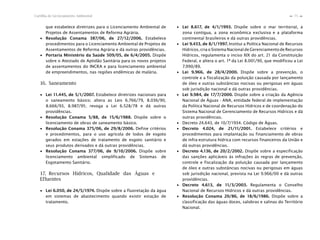 75Cartilha de Licenciamento Ambiental
n
n
que estabelece diretrizes para o Licenciamento Ambiental de
Projetos de Assentamentos de Reforma Agrária.
∙ Resolução Conama 387/06, de 27/12/2006. Estabelece
procedimentos para o Licenciamento Ambiental de Projetos de
Assentamentos de Reforma Agrária e dá outras providências.
∙ Portaria Ministério da Saúde 509/05, de 6/4/2005. Dispõe
sobre o Atestado de Aptidão Sanitária para os novos projetos
de assentamentos do INCRA e para licenciamento ambiental
de empreendimentos, nas regiões endêmicas de malária.
16. Saneamento
∙ Lei 11.445, de 5/1/2007. Estabelece diretrizes nacionais para
o saneamento básico; altera as Leis 6.766/79, 8.036/90,
8.666/93, 8.987/95; revoga a Lei 6.528/78 e dá outras
providências.
∙ Resolução Conama 5/88, de 15/6/1988. Dispõe sobre o
licenciamento de obras de saneamento básico.
∙ Resolução Conama 375/06, de 29/8/2006. Define critérios
e procedimentos, para o uso agrícola de lodos de esgoto
gerados em estações de tratamento de esgoto sanitário e
seus produtos derivados e dá outras providências.
∙ Resolução Conama 377/06, de 9/10/2006. Dispõe sobre
licenciamento ambiental simplificado de Sistemas de
Esgotamento Sanitário.
17. Recursos Hídricos, Qualidade das Águas e
Efluentes
∙ Lei 6.050, de 24/5/1974. Dispõe sobre a fluoretação da água
em sistemas de abastecimento quando existir estação de
tratamento.
∙ Lei 8.617, de 4/1/1993. Dispõe sobre o mar territorial, a
zona contígua, a zona econômica exclusiva e a plataforma
continental brasileiros e dá outras providências.
∙ Lei 9.433, de 8/1/1997. Institui a Política Nacional de Recursos
Hídricos, cria o Sistema Nacional de Gerenciamento de Recursos
Hídricos, regulamenta o inciso XIX do art. 21 da Constituição
Federal, e altera o art. 1º da Lei 8.001/90, que modificou a Lei
7.990/89.
∙ Lei 9.966, de 28/4/2000. Dispõe sobre a prevenção, o
controle e a fiscalização da poluição causada por lançamento
de óleo e outras substâncias nocivas ou perigosas em águas
sob jurisdição nacional e dá outras providências.
∙ Lei 9.984, de 17/7/2000. Dispõe sobre a criação da Agência
Nacional de Águas - ANA, entidade federal de implementação
da Política Nacional de Recursos Hídricos e de coordenação do
Sistema Nacional de Gerenciamento de Recursos Hídricos e dá
outras providências.
∙ Decreto 24.643, de 10/7/1934. Código de Águas.
∙ Decreto 4.024, de 21/11/2001. Estabelece critérios e
procedimentos para implantação ou financiamento de obras
de infra-estrutura hídrica com recursos financeiros da União e
dá outras providências.
∙ Decreto 4.136, de 20/2/2002. Dispõe sobre a especificação
das sanções aplicáveis às infrações às regras de prevenção,
controle e fiscalização da poluição causada por lançamento
de óleo e outras substâncias nocivas ou perigosas em águas
sob jurisdição nacional, prevista na Lei 9.966/00 e dá outras
providências.
∙ Decreto 4.613, de 11/3/2003. Regulamenta o Conselho
Nacional de Recursos Hídricos e dá outras providências.
∙ Resolução Conama 20/86, de 18/6/1986. Dispõe sobre a
classificação das águas doces, salobras e salinas do Território
Nacional.
 