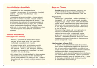 Suscetibilidade e Imunidade                                                 Aspectos Clínicos
         A suscetibilidade ao vírus da dengue é universal.                            Descrição: a infecção por dengue causa uma doença cujo
         A imunidade é permanente para um mesmo sorotipo (homóloga).                  espectro inclui desde infecções inaparentes até quadros
         Entretanto, a imunidade cruzada (heteróloga) existe                          de hemorragia e choque, podendo evoluir para o êxito letal.
         temporariamente.
         A fisiopatogenia da resposta imunológica à infecção aguda por          Dengue clássica:
         dengue pode ser primária e secundária. A resposta primária se               o quadro clínico é muito variável. A primeira manifestação é a
         dá em pessoas não expostas anteriormente ao flavivírus e o título           febre alta (39° a 40°), de início abrupto, seguida de cefaléia,
         de anticorpos se eleva lentamente. A resposta secundária se dá              mialgia, prostração, artralgia, anorexia, astenia, dor retroorbital,
         em pessoas com infecção aguda por dengue, mas que tiverem                   náuseas, vômitos, exantema e prurido cutâneo. Hepatomegalia
         infecção prévia por flavivírus e o título de anticorpos se eleva            dolorosa pode ocorrer, ocasionalmente, desde o aparecimento
         rapidamente em níveis bastante altos. A suscetibilidade em relação          da febre. Alguns aspectos clínicos dependem, com freqüência,
         à Febre Hemorrágica da Dengue (FHD) não está totalmente                     da idade do paciente.
         esclarecida.                                                                A dor abdominal generalizada pode ocorrer, principalmente
                                                                                     nas crianças. Os adultos podem apresentar pequenas
                                                                                     manifestações hemorrágicas, como petéquias, epistaxe,
    Três teorias mais conhecidas                                                     gengivorragia, sangramento gastrointestinal, hematúria e
    tentam explicar sua ocorrência                                                   metrorragia. A doença tem uma duração de 5 a 7 dias. Com o
                                                                                     desaparecimento da febre, há regressão dos sinais e sintomas,
         1. Relaciona o aparecimento de FHD à virulência da cepa                     podendo ainda persistir a fadiga.
            infectante, de modo que as formas mais graves sejam
            resultantes de cepas extremamente virulentas.                       Febre Hemorrágica da Dengue (FHD):
         2. Na Teoria de Halstead, a FHD se relaciona com infecções                  os sintomas iniciais são semelhantes aos da dengue clássica,
            seqüenciais por diferentes sorotipos do vírus da dengue,                 porém evoluem rapidamente para manifestações hemorrágicas
            num período de 3 meses a 5 anos. Nessa teoria, a resposta                e/ou derrames cavitários e/ou instabilidade hemodinâmica e/ou
            imunológica na segunda infecção é exacerbada, o que resulta              choque. Os casos típicos da FHD são caracterizados por febre alta,
            numa forma mais grave da doença.                                         fenômenos hemorrágicos, hepatomegalia e insuficiência
                                                                                     circulatória. Um achado laboratorial importante é a trombocitopenia
         3. Uma hipótese integral de multicausalidade tem sido proposta por          com hemoconcentração concomitante. A principal característica
            autores cubanos, segundo a qual se aliam vários fatores de               fisiopatológica associada ao grau de severidade da FHD é a efusão
            risco às teorias de Halstead e da virulência da cepa. A interação        do plasma, que se manifesta através de valores crescentes
            desses fatores de risco promoveria condições para a ocorrência           do hematócrito e da hemoconcentração.
            da FHD.


8                                                                                                                                                           9
 