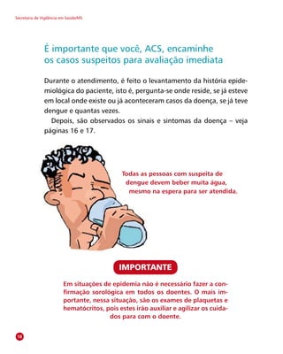 Secretaria de Vigilância em Saúde/MS
É importante que você, ACS, encaminhe
os casos suspeitos para avaliação imediata
Durante o atendimento, é feito o levantamento da história epide-
miológica do paciente, isto é, pergunta-se onde reside, se já esteve
em local onde existe ou já aconteceram casos da doença, se já teve
dengue e quantas vezes.
Depois, são observados os sinais e sintomas da doença – veja
páginas 16 e 17.
18
Em situações de epidemia não é necessário fazer a con-
firmação sorológica em todos os doentes. O mais im-
portante, nessa situação, são os exames de plaquetas e
hematócritos, pois estes irão auxiliar e agilizar os cuida-
dos para com o doente.
IMPORTANTE
Todas as pessoas com suspeita de
dengue devem beber muita água,
mesmo na espera para ser atendida.
 