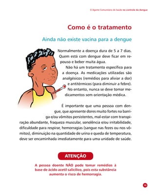 O Agente Comunitário de Saúde no controle da dengue
Como é o tratamento
Ainda não existe vacina para a dengue
Normalmente a doença dura de 5 a 7 dias.
Quem está com dengue deve ficar em re-
pouso e beber muita água.
Não há um tratamento específico para
a doença. As medicações utilizadas são
analgésicos (remédios para aliviar a dor)
e antitérmicos (para diminuir a febre).
No entanto, nunca se deve tomar me-
dicamentos sem orientação médica.
É importante que uma pessoa com den-
gue, que apresente dores muito fortes na barri-
ga e/ou vômitos persistentes, mal-estar com transpi-
ração abundante, fraqueza muscular, sonolência e/ou irritabilidade,
dificuldade para respirar, hemorragias (sangue nas fezes ou nos vô-
mitos), diminuição na quantidade de urina e queda de temperatura,
deve ser encaminhada imediatamente para uma unidade de saúde.
19
ATENÇÃO
A pessoa doente NÃO pode tomar remédios à
base de ácido acetil salicílico, pois esta substância
aumenta o risco de hemorragia.
 