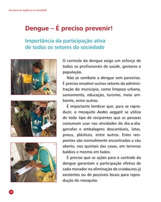 Secretaria de Vigilância em Saúde/MS
O controle da dengue exige um esforço de
todos os profissionais de saúde, gestores e
população.
Não se combate a dengue sem parcerias.
É preciso envolver outros setores da adminis-
tração do município, como limpeza urbana,
saneamento, educação, turismo, meio am-
biente, entre outros.
É importante lembrar que, para se repro-
duzir, o mosquito Aedes aegypti se utiliza
de todo tipo de recipientes que as pessoas
costumam usar nas atividades do dia-a-dia:
garrafas e embalagens descartáveis, latas,
pneus, plásticos, entre outros. Estes reci-
pientes são normalmente encontrados a céu
aberto, nos quintais das casas, em terrenos
baldios e mesmo em lixões.
É preciso que as ações para o controle da
dengue garantam a participação efetiva de
cada morador na eliminação de criadouros já
existentes ou de possíveis locais para repro-
dução do mosquito.
Dengue – É preciso prevenir!
Importância da participação ativa
de todos os setores da sociedade
20
 