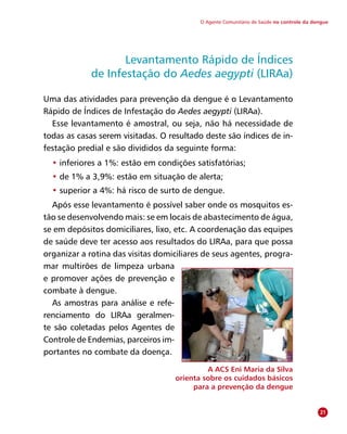 O Agente Comunitário de Saúde no controle da dengue
Levantamento Rápido de Índices
de Infestação do Aedes aegypti (LIRAa)
Uma das atividades para prevenção da dengue é o Levantamento
Rápido de Índices de Infestação do Aedes aegypti (LIRAa).
Esse levantamento é amostral, ou seja, não há necessidade de
todas as casas serem visitadas. O resultado deste são índices de in-
festação predial e são divididos da seguinte forma:
• inferiores a 1%: estão em condições satisfatórias;
• de 1% a 3,9%: estão em situação de alerta;
• superior a 4%: há risco de surto de dengue.
Após esse levantamento é possível saber onde os mosquitos es-
tão se desenvolvendo mais: se em locais de abastecimento de água,
se em depósitos domiciliares, lixo, etc. A coordenação das equipes
de saúde deve ter acesso aos resultados do LIRAa, para que possa
organizar a rotina das visitas domiciliares de seus agentes, progra-
mar multirões de limpeza urbana
e promover ações de prevenção e
combate à dengue.
As amostras para análise e refe-
renciamento do LIRAa geralmen-
te são coletadas pelos Agentes de
Con­trole de Endemias, parceiros im-
portantes no combate da doença.
A ACS Eni Maria da Silva
orienta sobre os cuidados básicos
para a prevenção da dengue
21
 