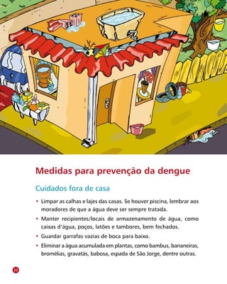 Secretaria de Vigilância em Saúde/MS
Medidas para prevenção da dengue
Cuidados fora de casa
•	 Limpar as calhas e lajes das casas. Se houver piscina, lembrar aos
moradores de que a água deve ser sempre tratada.
•	 Manter recipientes/locais de armazenamento de água, como
caixas d’água, poços, latões e tambores, bem fechados.
•	 Guardar garrafas vazias de boca para baixo.
•	 Eliminar a água acumulada em plantas, como bambus, bananeiras,
bromélias, gravatás, babosa, espada de São Jorge, dentre outras.
22
 
