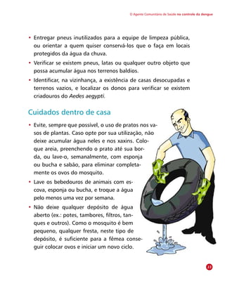 O Agente Comunitário de Saúde no controle da dengue
•	 Entregar pneus inutilizados para a equipe de limpeza pública,
ou orientar a quem quiser conservá-los que o faça em locais
protegidos da água da chuva.
•	 Verificar se existem pneus, latas ou qualquer outro objeto que
possa acumular água nos terrenos baldios.
•	 Identificar, na vizinhança, a existência de casas desocupadas e
terrenos vazios, e localizar os donos para verificar se existem
criadouros do Aedes aegypti.
Cuidados dentro de casa
•	 Evite, sempre que possível, o uso de pratos nos va-
sos de plantas. Caso opte por sua utilização, não
deixe acumular água neles e nos xaxins. Colo-
que areia, preenchendo o prato até sua bor-
da, ou lave-o, semanalmente, com esponja
ou bucha e sabão, para eliminar completa-
mente os ovos do mosquito.
•	 Lave os bebedouros de animais com es-
cova, esponja ou bucha, e troque a água
pelo menos uma vez por semana.
•	 Não deixe qualquer depósito de água
aberto (ex.: potes, tambores, filtros, tan-
ques e outros). Como o mosquito é bem
pequeno, qualquer fresta, neste tipo de
depósito, é suficiente para a fêmea conse-
guir colocar ovos e iniciar um novo ciclo.
23
 