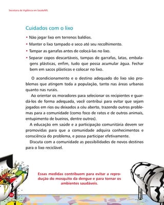 Secretaria de Vigilância em Saúde/MS
Cuidados com o lixo
• Não jogar lixo em terrenos baldios.
• Manter o lixo tampado e seco até seu recolhimento.
• Tampar as garrafas antes de colocá-las no lixo.
• Separar copos descartáveis, tampas de garrafas, latas, embala-
gens plásticas, enfim, tudo que possa acumular água. Fechar
bem em sacos plásticos e colocar no lixo.
O acondicionamento e o destino adequado do lixo são pro-
blemas que atingem toda a população, tanto nas áreas urbanas
quanto nas rurais.
Ao orientar os moradores para selecionar os recipientes e guar-
dá-los de forma adequada, você contribui para evitar que sejam
jogados em rios ou deixados a céu aberto, trazendo outros proble-
mas para a comunidade (como foco de ratos e de outros animais,
entupimento de bueiros, dentre outros).
A educação em saúde e a participação comunitária devem ser
promovidas para que a comunidade adquira conhecimentos e
consciência do problema, e possa participar efetivamente.
Discuta com a comunidade as possibilidades de novos destinos
para o lixo reciclável.
Essas medidas contribuem para evitar a repro-
dução do mosquito da dengue e para tornar os
ambientes saudáveis.
24
 