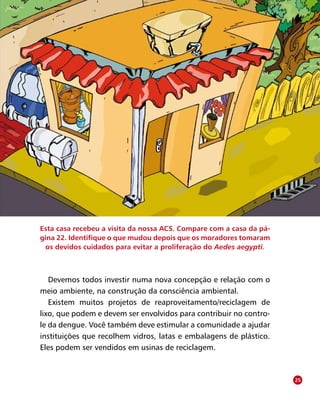 O Agente Comunitário de Saúde no controle da dengue
Devemos todos investir numa nova concepção e relação com o
meio ambiente, na construção da consciência ambiental.
Existem muitos projetos de reaproveitamento/reciclagem de
lixo, que podem e devem ser envolvidos para contribuir no contro-
le da dengue. Você também deve estimular a comunidade a ajudar
instituições que recolhem vidros, latas e embalagens de plástico.
Eles podem ser vendidos em usinas de reciclagem.
Esta casa recebeu a visita da nossa ACS. Compare com a casa da pá-
gina 22. Identifique o que mudou depois que os moradores tomaram
os devidos cuidados para evitar a proliferação do Aedes aegypti.
25
 