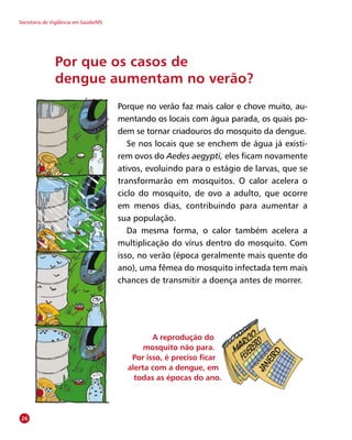 Secretaria de Vigilância em Saúde/MS
Porque no verão faz mais calor e chove muito, au-
mentando os locais com água parada, os quais po-
dem se tornar criadouros do mosquito da dengue.
Se nos locais que se enchem de água já existi-
rem ovos do Aedes aegypti, eles ficam novamente
ativos, evoluindo para o estágio de larvas, que se
transformarão em mosquitos. O calor acelera o
ciclo do mosquito, de ovo a adulto, que ocorre
em menos dias, contribuindo para aumentar a
sua população.
Da mesma forma, o calor também acelera a
multiplicação do vírus dentro do mosquito. Com
isso, no verão (época geralmente mais quente do
ano), uma fêmea do mosquito infectada tem mais
chances de transmitir a doença antes de morrer.
Por que os casos de
dengue aumentam no verão?
A reprodução do
mosquito não para.
Por isso, é preciso ficar
alerta com a dengue, em
todas as épocas do ano.
26
 