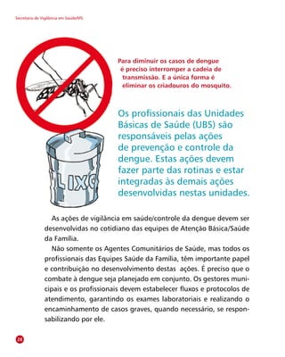 Secretaria de Vigilância em Saúde/MS
As ações de vigilância em saúde/controle da dengue devem ser
desenvolvidas no cotidiano das equipes de Atenção Básica/Saúde
da Família.
Não somente os Agentes Comunitários de Saúde, mas todos os
profissionais das Equipes Saúde da Família, têm importante papel
e contribuição no desenvolvimento destas  ações. É preciso que o
combate à dengue seja planejado em conjunto. Os gestores muni-
cipais e os profissionais devem estabelecer fluxos e protocolos de
atendimento, garantindo os exames laboratoriais e realizando o
encaminhamento de casos graves, quando necessário, se respon-
sabilizando por ele.
Para diminuir os casos de dengue
é preciso interromper a cadeia de
transmissão. E a única forma é
eliminar os criadouros do mosquito.
28
Os profissionais das Unidades
Básicas de Saúde (UBS) são
responsáveis pelas ações
de prevenção e controle da
dengue. Estas ações devem
fazer parte das rotinas e estar
integradas às demais ações
desenvolvidas nestas unidades.
 