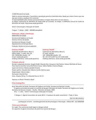 ©2009 Ministério da Saúde.
Todos os direitos reservados. É permitida a reprodução parcial ou total desta obra, desde que citada a fonte e que não
seja para venda ou qualquer fim comercial.
A responsabilidade pelos direitos autorais de textos e imagens desta obra é da área técnica.
A coleção institucional do Ministério da Saúde pode ser acessada, na íntegra, na Biblioteca Virtual em Saúde do
Ministério da Saúde: http://www.saude.gov.br/bvs
Série F. Comunicação e Educação em Saúde
Tiragem: 1ª edição – 2009 – 300.000 exemplares
Elaboração, edição e distribuição
MINISTÉRIO DA SAÚDE
Secretaria de Vigilância em Saúde
Diretoria Técnica de Gestão
Secretaria de Atenção à Saúde
Departamento de Atenção Básica
Produção: Núcleo de Comunicação/SVS
Endereço SVS/MS
Esplanada dos Ministérios, Bloco G
Edifício Sede, 1º andar, sala 134
CEP: 70058-900, Brasília – DF
E-mail: svs@saude.gov.br
Endereço eletrônico: www.saude.gov.br/svs
Produção editorial
Revisão e adaptação do texto: Angela Pistelli, Eduardo Dias, Gessyanne Vale Paulino, Heloiza Machado de Souza,
Thais Severino da Silva, Samantha Pereira França, Valéria Padrão e Vanessa Borges.
Supervisão técnica: Fabiano Geraldo Pimenta
Projeto gráfico: Eduardo Dias, Fabiano Camilo, Sabrina Lopes
Diagramação: Sabrina Lopes
Ilustrações: Eduardo Dias
Fotos: Arquivo SVS (p. 7) e Eduardo Dias (p. 20-21)
Impresso no Brasil / Printed in Brazil
Ficha Catalográfica
Brasil. Ministério da Saúde. Secretaria de Vigilância em Saúde. Secretaria de Atenção à Saúde.
O agente comunitário de saúde no controle da dengue / Ministério da Saúde, Secretaria de Vigilância em Saúde,
Secretaria de Atenção à Saúde. – Brasília : Ministério da Saúde, 2009.
36 p. : il. color. – (Série F. Comunicação e Educação em Saúde)
1. Dengue. 2. Agente comunitário de saúde (ACS). 3. Auxiliares de saúde comunitária. I. Título. II. Série.
CDU 616.98:578.833.2
Catalogação na fonte – Coordenação-Geral de Documentação e Informação – Editora MS – OS 2009/0500
Títulos para indexação
Em inglês: The community health agent in dengue control	
Em espanhol: El agente comunitario de salud en el control del dengue
Endereço SAS/MS
Esplanada dos Ministérios, Bloco G,
6º andar, sala 655
CEP: 70058-900, Brasília – DF
Tel.: (61) 3315-2497 Fax: (61) 3226-4340
Endereço eletrônico: www.saude.gov.br/dab
 