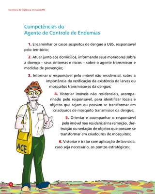 Secretaria de Vigilância em Saúde/MS
Competências do
Agente de Controle de Endemias
1. Encaminhar os casos suspeitos de dengue à UBS, responsável
pelo território;
2. Atuar junto aos domicílios, informando seus moradores sobre
a doença – seus sintomas e riscos – sobre o agente transmissor e
medidas de prevenção;
3. Informar o responsável pelo imóvel não residencial, sobre a
importância da verificação da existência de larvas ou
mosquitos transmissores da dengue;
4. Vistoriar imóveis não residenciais, acompa-
nhado pelo responsável, para identificar locais e
objetos que sejam ou possam se transformar em
criadouros de mosquito transmissor da dengue;
5. Orientar e acompanhar o responsável
pelo imóvel não residencial na remoção, des-
truição ou vedação de objetos que possam se
transformar em criadouros de mosquitos;
6. Vistoriar e tratar com aplicação de larvicida,
caso seja necessário, os pontos estratégicos;
30
 