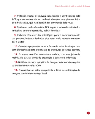 O Agente Comunitário de Saúde no controle da dengue
7. Vistoriar e tratar os imóveis cadastrados e identificados pelo
ACS, que necessitem do uso de larvicidas e/ou remoção mecânica
de difícil acesso, que não possam ser eliminados pelo ACS;
8. Nos locais onde não existir ACS, seguir a rotina de vistoria dos
imóveis e, quando necessário, aplicar larvicida;
9. Elaborar e/ou executar estratégias para o encaminhamento
das pendências (casas fechadas e/ou recusas do morador em rece-
ber a visita);
10. Orientar a população sobre a forma de evitar locais que pos-
sam oferecer risco para a formação de criadouros do Aedes aegypti;
11. Promover reuniões com a comunidade, com o objetivo de
mobilizá-la para as ações de prevenção e controle da dengue;
12. Notificar os casos suspeitos de dengue, informando a equipe
da Unidade Básica de Saúde;
13. Encaminhar ao setor competente a ficha de notificação da
dengue, conforme estratégia local.
31
 