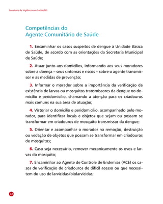 Secretaria de Vigilância em Saúde/MS
Competências do
Agente Comunitário de Saúde
1. Encaminhar os casos suspeitos de dengue à Unidade Básica
de Saúde, de acordo com as orientações da Secretaria Municipal
de Saúde;
2. Atuar junto aos domicílios, informando aos seus moradores
sobre a doença – seus sintomas e riscos – sobre o agente transmis-
sor e as medidas de prevenção;
3. Informar o morador sobre a importância da verificação da
existência de larvas ou mosquitos transmissores da dengue no do-
micílio e peridomicílio, chamando a atenção para os criadouros
mais comuns na sua área de atuação;
4. Vistoriar o domicílio e peridomicílio, acompanhado pelo mo-
rador, para identificar locais e objetos que sejam ou possam se
transformar em criadouros de mosquito transmissor da dengue;
5. Orientar e acompanhar o morador na remoção, destruição
ou vedação de objetos que possam se transformar em criadouros
de mosquitos;
6. Caso seja necessário, remover mecanicamente os ovos e lar-
vas do mosquito;
7. Encaminhar ao Agente de Controle de Endemias (ACE) os ca-
sos de verificação de criadouros de difícil acesso ou que necessi-
tem do uso de larvicidas/biolarvicidas;
32
 