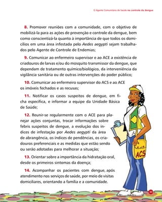 O Agente Comunitário de Saúde no controle da dengue
8. Promover reuniões com a comunidade, com o objetivo de
mobilizá-la para as ações de prevenção e controle da dengue, bem
como conscientizá-la quanto à importância de que todos os domi-
cílios em uma área infestada pelo Aedes aegypti sejam trabalha-
dos pelo Agente de Controle de Endemias;
9. Comunicar ao enfermeiro supervisor e ao ACE a existência de
criadouros de larvas e/ou do mosquito transmissor da dengue, que
dependam de tratamento químico/biológico, da interveniência da
vigilância sanitária ou de outras intervenções do poder público;
10. Comunicar ao enfermeiro supervisor do ACS e ao ACE
os imóveis fechados e as recusas;
11. Notificar os casos suspeitos de dengue, em fi-
cha específica, e informar a equipe da Unidade Básica
de Saúde;
12. Reunir-se regularmente com o ACE para pla-
nejar ações conjuntas, trocar informações sobre
febris suspeitos de dengue, a evolução dos ín-
dices de infestação por Aedes aegypti da área
de abrangência, os índices de pendências, os cria-
douros preferenciais e as medidas que estão sendo
ou serão adotadas para melhorar a situação;
13. Orientar sobre a importância da hidratação oral,
desde os primeiros sintomas da doença;
14. Acompanhar os pacientes com dengue, após
atendimento nos serviços de saúde, por meio de visitas
domiciliares, orientando a família e a comunidade.
33
 