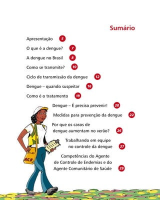 Sumário
Apresentação	 5
O que é a dengue?	 7
A dengue no Brasil	 8
Como se transmite?	
10
Ciclo de transmissão da dengue	 12
Dengue – quando suspeitar	 16
Como é o tratamento	 19
Dengue – É preciso prevenir!	 20
Medidas para prevenção da dengue	 22
Por que os casos de
dengue aumentam no verão?	 26
Trabalhando em equipe
no controle da dengue	 27
Competências do Agente
de Controle de Endemias e do
Agente Comunitário de Saúde	 29
 