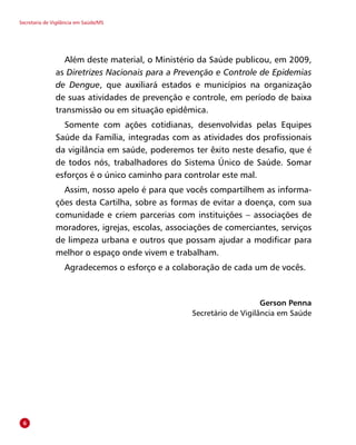 Secretaria de Vigilância em Saúde/MS
Além deste material, o Ministério da Saúde publicou, em 2009,
as Diretrizes Nacionais para a Prevenção e Controle de Epidemias
de Dengue, que auxiliará estados e municípios na organização
de suas atividades de prevenção e controle, em período de baixa
transmissão ou em situação epidêmica.
Somente com ações cotidianas, desenvolvidas pelas Equipes
Saúde da Família, integradas com as atividades dos profissionais
da vigilância em saúde, poderemos ter êxito neste desafio, que é
de todos nós, trabalhadores do Sistema Único de Saúde. Somar
esforços é o único caminho para controlar este mal.
Assim, nosso apelo é para que vocês compartilhem as informa-
ções desta Cartilha, sobre as formas de evitar a doença, com sua
comunidade e criem parcerias com instituições – associações de
moradores, igrejas, escolas, associações de comerciantes, serviços
de limpeza urbana e outros que possam ajudar a modificar para
melhor o espaço onde vivem e trabalham.
Agradecemos o esforço e a colaboração de cada um de vocês.
Gerson Penna
Secretário de Vigilância em Saúde

 